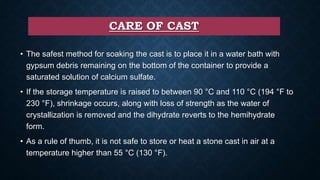 CARE OF CAST
• The safest method for soaking the cast is to place it in a water bath with
gypsum debris remaining on the bottom of the container to provide a
saturated solution of calcium sulfate.
• If the storage temperature is raised to between 90 °C and 110 °C (194 °F to
230 °F), shrinkage occurs, along with loss of strength as the water of
crystallization is removed and the dihydrate reverts to the hemihydrate
form.
• As a rule of thumb, it is not safe to store or heat a stone cast in air at a
temperature higher than 55 °C (130 °F).
 