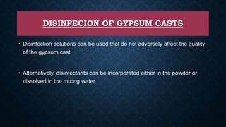 DISINFECION OF GYPSUM CASTS
• Disinfection solutions can be used that do not adversely affect the quality
of the gypsum cast.
• Alternatively, disinfectants can be incorporated either in the powder or
dissolved in the mixing water
 