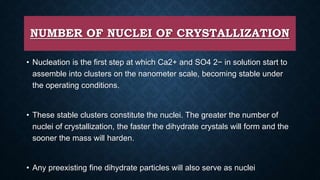 NUMBER OF NUCLEI OF CRYSTALLIZATION
• Nucleation is the first step at which Ca2+ and SO4 2− in solution start to
assemble into clusters on the nanometer scale, becoming stable under
the operating conditions.
• These stable clusters constitute the nuclei. The greater the number of
nuclei of crystallization, the faster the dihydrate crystals will form and the
sooner the mass will harden.
• Any preexisting fine dihydrate particles will also serve as nuclei
 