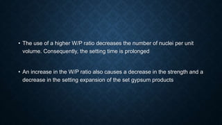 • The use of a higher W/P ratio decreases the number of nuclei per unit
volume. Consequently, the setting time is prolonged
• An increase in the W/P ratio also causes a decrease in the strength and a
decrease in the setting expansion of the set gypsum products
 