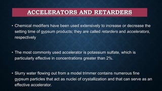 ACCELERATORS AND RETARDERS
• Chemical modifiers have been used extensively to increase or decrease the
setting time of gypsum products; they are called retarders and accelerators,
respectively
• The most commonly used accelerator is potassium sulfate, which is
particularly effective in concentrations greater than 2%.
• Slurry water flowing out from a model trimmer contains numerous fine
gypsum particles that act as nuclei of crystallization and that can serve as an
effective accelerator.
 