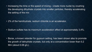 • Increasing the time or the speed of mixing - create more nuclei by crushing
the developing dihydrate crystals into smaller particles, thereby accelerating
the setting of the mix
• 2% of the hemihydrate, sodium chloride is an accelerator.
• Sodium sulfate has its maximum acceleration effect at approximately 3.4%.
• Borax, a known retarder for gypsum setting, has been shown also to promote
the growth of dehydrate crystals, but only at a concentration lower than 0.2
Mm (about 0.08 g/L).
 