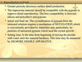 1010
 Reproduction of detail:Reproduction of detail:
 Greater porosity decreases surface detail productionGreater porosity decreases surface detail production
 The impression material should be compatible with the gypsum toThe impression material should be compatible with the gypsum to
improve detail reproduction. The best compatibility is betweenimprove detail reproduction. The best compatibility is between
silicon and polyether's and gypsum.silicon and polyether's and gypsum.
 Initial and final set: The crystallization of gypsum from theInitial and final set: The crystallization of gypsum from the
saturated solution requires a mechanism of NUCLEATION whichsaturated solution requires a mechanism of NUCLEATION which
is conveniently provided by impurities and, particularly, byis conveniently provided by impurities and, particularly, by
particles of unreacted gypsum which seed the crystal growth.particles of unreacted gypsum which seed the crystal growth.
 Setting time: Is the time from beginning of mixing the powderSetting time: Is the time from beginning of mixing the powder
with water until the material hardness. This time may be measuredwith water until the material hardness. This time may be measured
by GILMORE NEEDLE APPARATUS.by GILMORE NEEDLE APPARATUS.
 