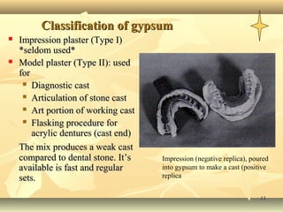 1111
Classification of gypsumClassification of gypsum
 Impression plaster (Type I)Impression plaster (Type I)
*seldom used**seldom used*
 Model plaster (Type II): usedModel plaster (Type II): used
forfor
 Diagnostic castDiagnostic cast
 Articulation of stone castArticulation of stone cast
 Art portion of working castArt portion of working cast
 Flasking procedure forFlasking procedure for
acrylic dentures (cast end)acrylic dentures (cast end)
The mix produces a weak castThe mix produces a weak cast
compared to dental stone. It’scompared to dental stone. It’s
available is fast and regularavailable is fast and regular
sets.sets.
Impression (negative replica), poured
into gypsum to make a cast (positive
replica
 