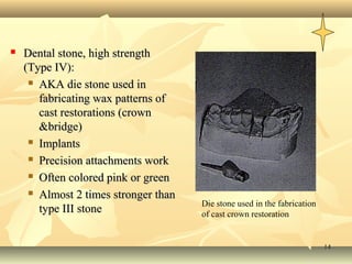1414
 Dental stone, high strengthDental stone, high strength
(Type IV):(Type IV):
 AKA die stone used inAKA die stone used in
fabricating wax patterns offabricating wax patterns of
cast restorations (crowncast restorations (crown
&bridge)&bridge)
 ImplantsImplants
 Precision attachments workPrecision attachments work
 Often colored pink or greenOften colored pink or green
 Almost 2 times stronger thanAlmost 2 times stronger than
type III stonetype III stone
Die stone used in the fabrication
of cast crown restoration
 
