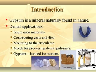 22
IntroductionIntroduction
 Gypsum is a mineral naturally found in nature.Gypsum is a mineral naturally found in nature.
 Dental applications:Dental applications:
 Impression materialsImpression materials
 Constructing casts and diesConstructing casts and dies
 Mounting to the articulator.Mounting to the articulator.
 Molds for processing dental polymers.Molds for processing dental polymers.
 Gypsum – bonded investment.Gypsum – bonded investment.
 