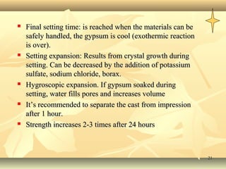 2121
 Final setting time: is reached when the materials can beFinal setting time: is reached when the materials can be
safely handled, the gypsum is cool (exothermic reactionsafely handled, the gypsum is cool (exothermic reaction
is over).is over).
 Setting expansion: Results from crystal growth duringSetting expansion: Results from crystal growth during
setting. Can be decreased by the addition of potassiumsetting. Can be decreased by the addition of potassium
sulfate, sodium chloride, borax.sulfate, sodium chloride, borax.
 Hygroscopic expansion. If gypsum soaked duringHygroscopic expansion. If gypsum soaked during
setting, water fills pores and increases volumesetting, water fills pores and increases volume
 It’s recommended to separate the cast from impressionIt’s recommended to separate the cast from impression
after 1 hour.after 1 hour.
 Strength increases 2-3 times after 24 hoursStrength increases 2-3 times after 24 hours
 