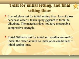 2222
Tests for initial setting, and finalTests for initial setting, and final
setting timessetting times
 Loss of gloss test for initial setting time: loss of glossLoss of gloss test for initial setting time: loss of gloss
occurs as water is taken up by gypsum to form theoccurs as water is taken up by gypsum to form the
dihydrate. The materials does not have measurabledihydrate. The materials does not have measurable
compressive strengthcompressive strength..
 Initial Gillmore test for initial set: needles are used toInitial Gillmore test for initial set: needles are used to
indent the material until no indentation can be seen =indent the material until no indentation can be seen =
initial setting time.initial setting time.
 