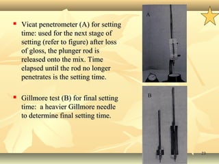 2323
 Vicat penetrometer (A) for settingVicat penetrometer (A) for setting
time: used for the next stage oftime: used for the next stage of
setting (refer to figure)setting (refer to figure) after lossafter loss
of gloss, the plunger rod isof gloss, the plunger rod is
released onto the mix. Timereleased onto the mix. Time
elapsed until the rod no longerelapsed until the rod no longer
penetrates is the setting time.penetrates is the setting time.
 Gillmore test (B) for final settingGillmore test (B) for final setting
time: a heavier Gillmore needletime: a heavier Gillmore needle
to determine final setting time.to determine final setting time.
B
A
B
 