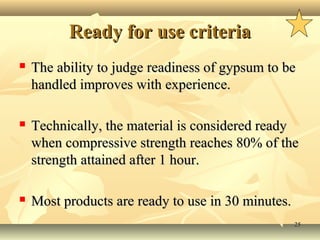 2525
Ready for use criteriaReady for use criteria
 The ability to judge readiness of gypsum to beThe ability to judge readiness of gypsum to be
handled improves with experience.handled improves with experience.
 Technically, the material is considered readyTechnically, the material is considered ready
when compressive strength reaches 80% of thewhen compressive strength reaches 80% of the
strength attained after 1 hour.strength attained after 1 hour.
 Most products are ready to use in 30 minutes.Most products are ready to use in 30 minutes.
 