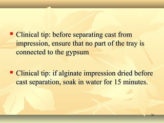 2626
 Clinical tip: before separating cast fromClinical tip: before separating cast from
impression, ensure that no part of the tray isimpression, ensure that no part of the tray is
connected to the gypsumconnected to the gypsum
 Clinical tip: if alginate impression dried beforeClinical tip: if alginate impression dried before
cast separation, soak in water for 15 minutes.cast separation, soak in water for 15 minutes.
 