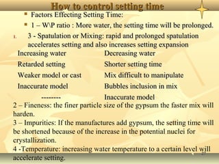 2727
How to control setting timeHow to control setting time
 Factors Effecting Setting Time:Factors Effecting Setting Time:
 1 – WP ratio : More water, the setting time will be prolonged.1 – WP ratio : More water, the setting time will be prolonged.
1.1. 3 - Spatulation or Mixing: rapid and prolonged spatulation3 - Spatulation or Mixing: rapid and prolonged spatulation
accelerates setting and also increases setting expansionaccelerates setting and also increases setting expansion
Increasing waterIncreasing water Decreasing waterDecreasing water
Retarded settingRetarded setting Shorter setting timeShorter setting time
Weaker model or castWeaker model or cast Mix difficult to manipulateMix difficult to manipulate
Inaccurate modelInaccurate model Bubbles inclusion in mixBubbles inclusion in mix
---------------- Inaccurate modelInaccurate model
2 – Fineness: the finer particle size of the gypsum the faster mix will
harden.
3 – Impurities: If the manufactures add gypsum, the setting time will
be shortened because of the increase in the potential nuclei for
crystallization.
4 -Temperature: increasing water temperature to a certain level will
accelerate setting.
 