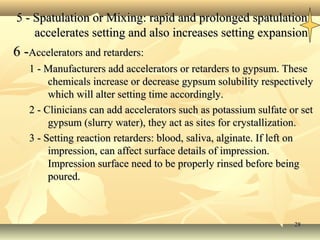 2828
5 - Spatulation or Mixing: rapid and prolonged spatulation5 - Spatulation or Mixing: rapid and prolonged spatulation
accelerates setting and also increases setting expansionaccelerates setting and also increases setting expansion
6 -6 -Accelerators and retarders:Accelerators and retarders:
1 - Manufacturers add accelerators or retarders to gypsum. These1 - Manufacturers add accelerators or retarders to gypsum. These
chemicals increase or decrease gypsum solubility respectivelychemicals increase or decrease gypsum solubility respectively
which will alter setting time accordingly.which will alter setting time accordingly.
2 - Clinicians can add accelerators such as potassium sulfate or set2 - Clinicians can add accelerators such as potassium sulfate or set
gypsum (slurry water), they act as sites for crystallization.gypsum (slurry water), they act as sites for crystallization.
3 - Setting reaction retarders: blood, saliva, alginate. If left on3 - Setting reaction retarders: blood, saliva, alginate. If left on
impression, can affect surface details of impression.impression, can affect surface details of impression.
Impression surface need to be properly rinsed before beingImpression surface need to be properly rinsed before being
poured.poured.
 