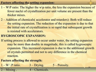 2929
Factors affecting the setting expansion:Factors affecting the setting expansion:
1 – WP ratio: The higher the wp ratio, the less the expansion because of1 – WP ratio: The higher the wp ratio, the less the expansion because of
fewer nuclei of crystallization per unit volume are present than thefewer nuclei of crystallization per unit volume are present than the
thicker mixes.thicker mixes.
2 – Addition of chemicals( accelerator and retarders): Both will reduce2 – Addition of chemicals( accelerator and retarders): Both will reduce
the setting expansion. The reduction of the expansion is due to thatthe setting expansion. The reduction of the expansion is due to that
the initial rate of crystallization is so rapid that subsequent growththe initial rate of crystallization is so rapid that subsequent growth
is resisted with accelerators.is resisted with accelerators.
HYGROSCOPIC EXPANSION:HYGROSCOPIC EXPANSION:
If setting process is allowed to occur under water, the setting expansionIf setting process is allowed to occur under water, the setting expansion
may be more than double in magnitude, this is called hygroscopicmay be more than double in magnitude, this is called hygroscopic
expansion. This increased expansion is due to the additional growthexpansion. This increased expansion is due to the additional growth
of crystals permitted and not to any difference in the chemicalof crystals permitted and not to any difference in the chemical
reaction.reaction.
Factors affecting the strength:Factors affecting the strength:
1 – W  P ratio. 3 – Drying. 5 – Porosity.1 – W  P ratio. 3 – Drying. 5 – Porosity.
2 – Mixing . 4 – Chemicals.2 – Mixing . 4 – Chemicals.
 