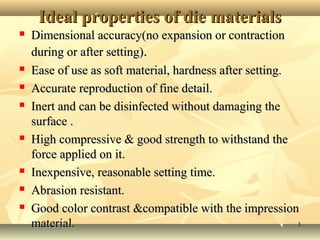 33
Ideal properties of die materialsIdeal properties of die materials
 Dimensional accuracy(no expansion or contractionDimensional accuracy(no expansion or contraction
during or after setting)during or after setting)..
 Ease of use as soft material, hardness after setting.Ease of use as soft material, hardness after setting.
 Accurate reproduction of fine detail.Accurate reproduction of fine detail.
 Inert and can be disinfected without damaging theInert and can be disinfected without damaging the
surface .surface .
 High compressive & good strength to withstand theHigh compressive & good strength to withstand the
force applied on it.force applied on it.
 Inexpensive, reasonable setting time.Inexpensive, reasonable setting time.
 Abrasion resistant.Abrasion resistant.
 Good color contrast &compatible with the impressionGood color contrast &compatible with the impression
material.material.
 