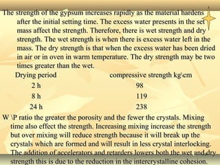 3030
TheThe strength of the gypsum increases rapidly as the material hardensstrength of the gypsum increases rapidly as the material hardens
after the initial setting time. The excess water presents in the setafter the initial setting time. The excess water presents in the set
mass affect the strength. Therefore, there is wet strength and drymass affect the strength. Therefore, there is wet strength and dry
strength. The wet strength is when there is excess water left in thestrength. The wet strength is when there is excess water left in the
mass. The dry strength is that when the excess water has been driedmass. The dry strength is that when the excess water has been dried
in air or in oven in warm temperature. The dry strength may be twoin air or in oven in warm temperature. The dry strength may be two
times greater than the wet.times greater than the wet.
Drying period compressive strength kgcmDrying period compressive strength kgcm
2 h 982 h 98
8 h 1198 h 119
24 h 23824 h 238
W P ratio the greater the porosity and the fewer the crystals. MixingW P ratio the greater the porosity and the fewer the crystals. Mixing
time also effect the strength. Increasing mixing increase the strengthtime also effect the strength. Increasing mixing increase the strength
but over mixing will reduce strength because it will break up thebut over mixing will reduce strength because it will break up the
crystals which are formed and will result in less crystal interlocking.crystals which are formed and will result in less crystal interlocking.
The addition of accelerators and retarders lowers both the wet and dryThe addition of accelerators and retarders lowers both the wet and dry
strength this is due to the reduction in the intercrystalline cohesion.strength this is due to the reduction in the intercrystalline cohesion.
 