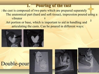 3131
1.1. Pouring of the castPouring of the cast
1
2
Double-pour
: the cast is composed of two parts which are prepared separately
The anatomical part (hard and soft tissue), impression poured using a
vibrator
Art portion or base, which is important to aid in handling and
articulating the casts. Can be poured in different ways:
 