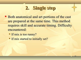 3232
2.2. Single stepSingle step
 Both anatomical and art portions of the castBoth anatomical and art portions of the cast
are prepared at the same time. This methodare prepared at the same time. This method
requires skill and accurate timing. Difficultyrequires skill and accurate timing. Difficulty
encountered:encountered:
 If mix is too runny?If mix is too runny?
 If mix started to initially set?If mix started to initially set?
 