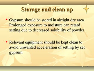 3434
Storage and clean upStorage and clean up
 Gypsum should be stored in airtight dry area.Gypsum should be stored in airtight dry area.
Prolonged exposure to moisture can retardProlonged exposure to moisture can retard
setting due to decreased solubility of powder.setting due to decreased solubility of powder.
 Relevant equipment should be kept clean toRelevant equipment should be kept clean to
avoid unwanted acceleration of setting by setavoid unwanted acceleration of setting by set
gypsum.gypsum.
 