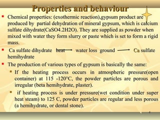 44
Properties and behaviourProperties and behaviour
 Chemical properties: (exothermic reaction),gypsum product areChemical properties: (exothermic reaction),gypsum product are
produced by partial dehydration of mineral gypsum, which is calciumproduced by partial dehydration of mineral gypsum, which is calcium
sulfate dihydrate(CaSO4.2H2O). They are supplied as powder whensulfate dihydrate(CaSO4.2H2O). They are supplied as powder when
mixed with water they form slurry or paste which is set to form a rigidmixed with water they form slurry or paste which is set to form a rigid
mass.mass.
 Ca sulfate dihydrate heatCa sulfate dihydrate heat water loss groundwater loss ground CaCa sulfatesulfate
hemihydratehemihydrate
 The production of various types of gypsum is basically the same:The production of various types of gypsum is basically the same:
 If the heating processIf the heating process occurs in atmospheric pressure(openoccurs in atmospheric pressure(open
container) at 115 -120°C, the powder particles are porous andcontainer) at 115 -120°C, the powder particles are porous and
irregular (beta hemihydrate, plaster).irregular (beta hemihydrate, plaster).
 if heating process is under pressure(wet condition under superif heating process is under pressure(wet condition under super
heat steam) to 125 C, powder particles are regular and less porousheat steam) to 125 C, powder particles are regular and less porous
(a hemihydrate, or dental stone).(a hemihydrate, or dental stone).
 