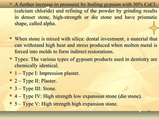 55
 A further increase in pressure( by boiling gypsum with 30% CaClA further increase in pressure( by boiling gypsum with 30% CaCl22
(calcium chloride) and refining of the powder by grinding results(calcium chloride) and refining of the powder by grinding results
in denser stone, high-strength or die stone and have prismaticin denser stone, high-strength or die stone and have prismatic
shape, called alpha.shape, called alpha.
 When stone is mixed with silica: dental investmentWhen stone is mixed with silica: dental investment,, a material thata material that
can withstand high heat and stress produced when molten metal iscan withstand high heat and stress produced when molten metal is
forced into molds to form indirect restorations.forced into molds to form indirect restorations.
 Types: The various types of gypsum products used in dentistry areTypes: The various types of gypsum products used in dentistry are
chemically identical.chemically identical.
 1 – Type I: Impression plaster.1 – Type I: Impression plaster.
 2 – Type II: Plaster.2 – Type II: Plaster.
 3 – Type III: Stone.3 – Type III: Stone.
 4 – Type IV: High strength low expansion stone (die stone).4 – Type IV: High strength low expansion stone (die stone).
 5 – Type V: High strength high expansion stone.5 – Type V: High strength high expansion stone.
 
