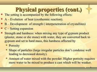 88
Physical properties (cont.)Physical properties (cont.)
 The setting is accompanied by the following effects:The setting is accompanied by the following effects:
 A – Evolution of heat (exothermic reaction).A – Evolution of heat (exothermic reaction).
 B – Development of strength ( interpenetration of crystallites)B – Development of strength ( interpenetration of crystallites)
 C – Setting expansionC – Setting expansion
 Strength and hardness: when mixing any type of gypsum productStrength and hardness: when mixing any type of gypsum product
(plaster, stone or die stone) with water, they are converted back to(plaster, stone or die stone) with water, they are converted back to
gypsum and set to hard mass, this hardness affected bygypsum and set to hard mass, this hardness affected by
 PorosityPorosity
 Shape of particles (large irregular particles don’t condense wellShape of particles (large irregular particles don’t condense well
leading to decreased density).leading to decreased density).
 Amount of water mixed with the powder. Higher porosity requiresAmount of water mixed with the powder. Higher porosity requires
more water to be mixed to produce a cast which will be weaker.more water to be mixed to produce a cast which will be weaker.
 