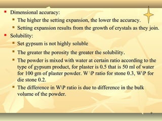 99
 Dimensional accuracy:Dimensional accuracy:
 The higher the setting expansion, the lower the accuracy.The higher the setting expansion, the lower the accuracy.
 Setting expansion results from the growth of crystals as they join.Setting expansion results from the growth of crystals as they join.
 Solubility:Solubility:
 Set gypsum is not highly solubleSet gypsum is not highly soluble

The greater the porosity the greater the solubilityThe greater the porosity the greater the solubility..
 The powder is mixed with water at certain ratio according to theThe powder is mixed with water at certain ratio according to the
type of gypsum product, for plaster is 0.5 that is 50 ml of watertype of gypsum product, for plaster is 0.5 that is 50 ml of water
for 100 gm of plaster powder. W P ratio for stone 0.3, WP forfor 100 gm of plaster powder. W P ratio for stone 0.3, WP for
die stone 0.2.die stone 0.2.
 The difference in WP ratio is due to difference in the bulkThe difference in WP ratio is due to difference in the bulk
volume of the powder.volume of the powder.
 