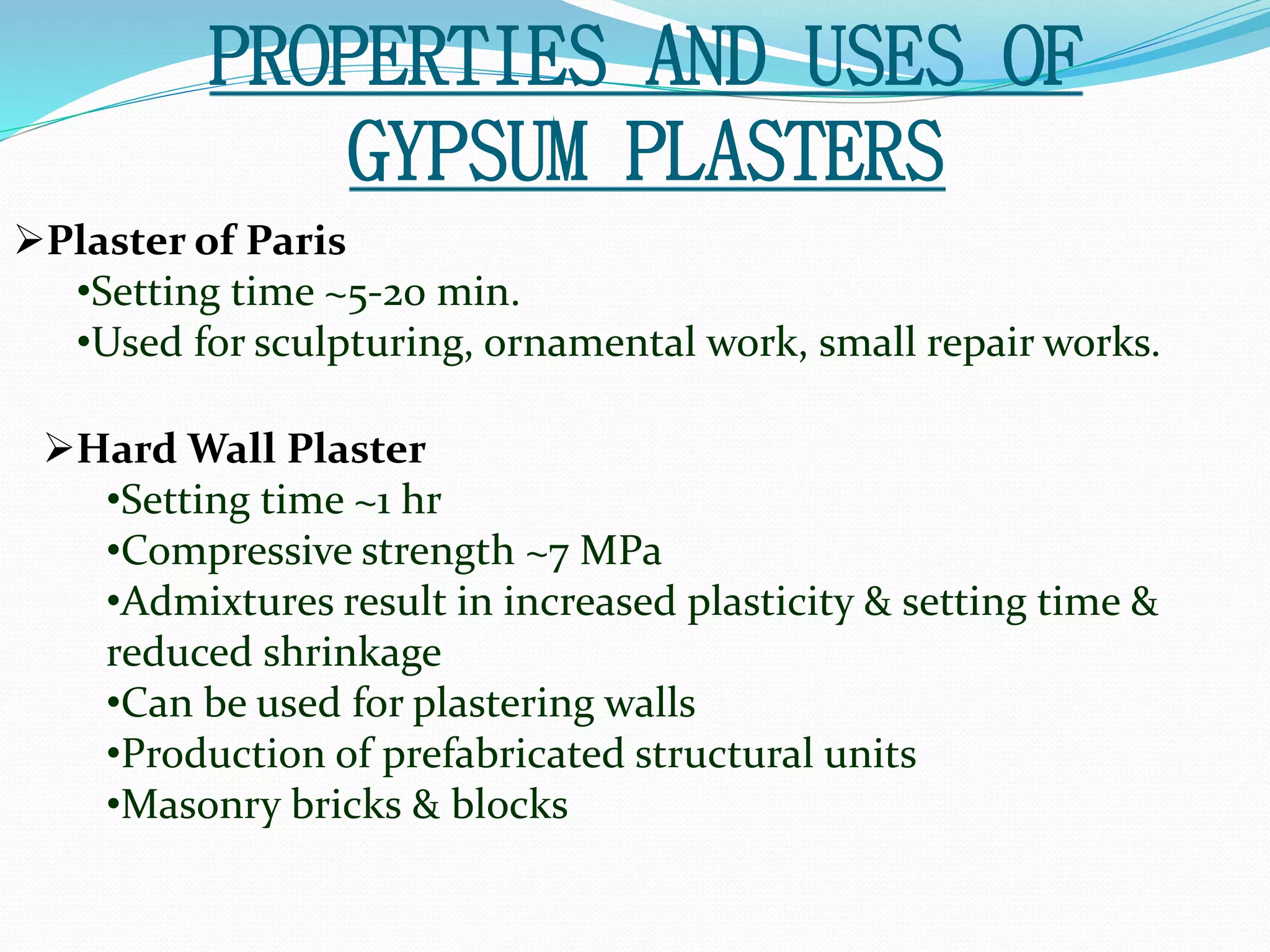 PROPERTIES AND USES OF 
GYPSUM PLASTERS 
Plaster of Paris 
•Setting time ~5-20 min. 
•Used for sculpturing, ornamental work, small repair works. 
Hard Wall Plaster 
•Setting time ~1 hr 
•Compressive strength ~7 MPa 
•Admixtures result in increased plasticity & setting time & 
reduced shrinkage 
•Can be used for plastering walls 
•Production of prefabricated structural units 
•Masonry bricks & blocks 
 