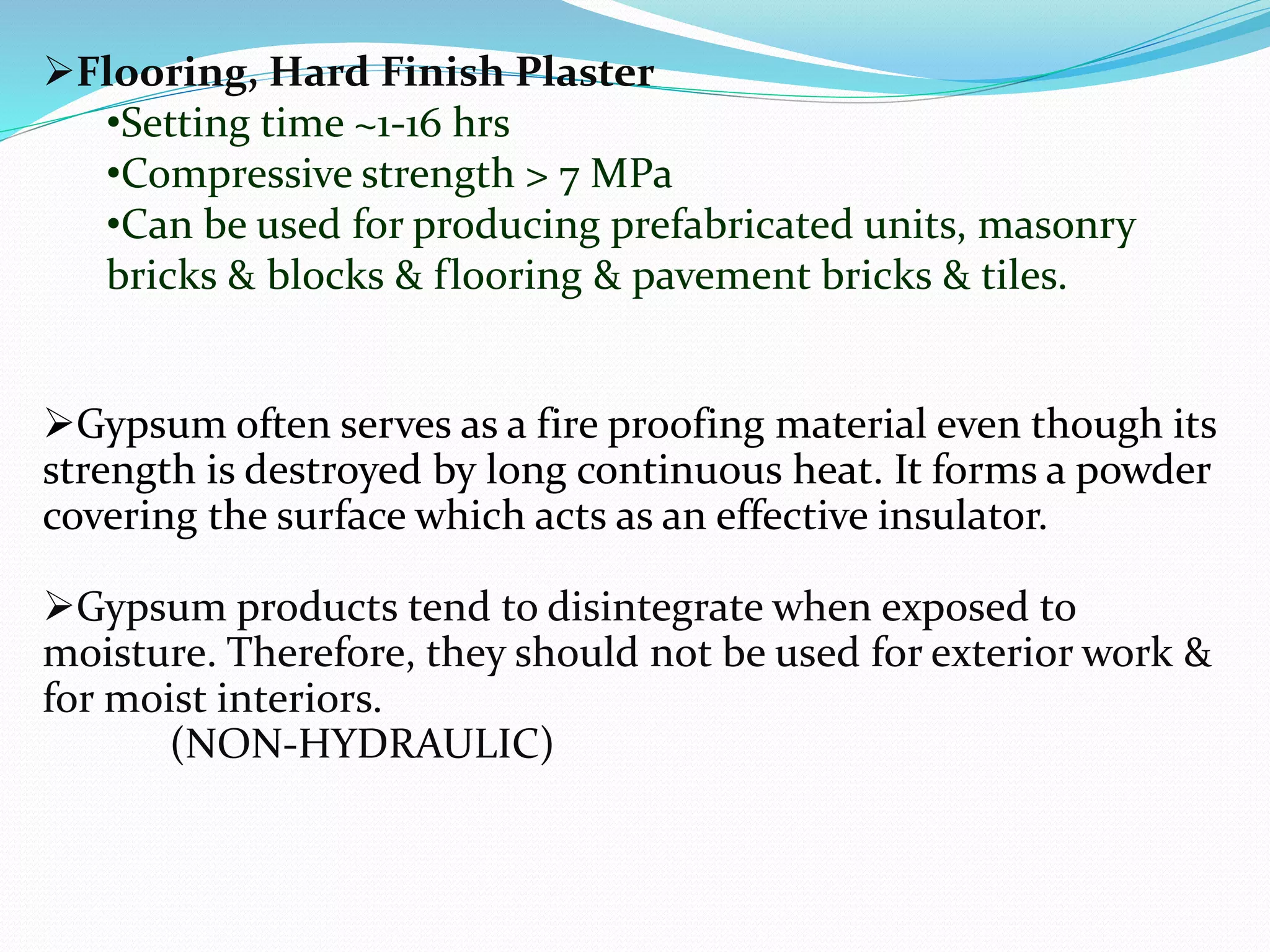 Flooring, Hard Finish Plaster 
•Setting time ~1-16 hrs 
•Compressive strength > 7 MPa 
•Can be used for producing prefabricated units, masonry 
bricks & blocks & flooring & pavement bricks & tiles. 
Gypsum often serves as a fire proofing material even though its 
strength is destroyed by long continuous heat. It forms a powder 
covering the surface which acts as an effective insulator. 
Gypsum products tend to disintegrate when exposed to 
moisture. Therefore, they should not be used for exterior work & 
for moist interiors. 
(NON-HYDRAULIC) 
 
