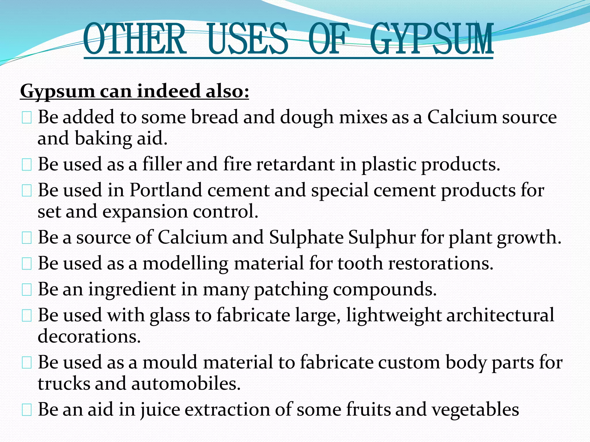 OTHER USES OF GYPSUM 
Gypsum can indeed also: 
Be added to some bread and dough mixes as a Calcium source 
and baking aid. 
Be used as a filler and fire retardant in plastic products. 
Be used in Portland cement and special cement products for 
set and expansion control. 
Be a source of Calcium and Sulphate Sulphur for plant growth. 
Be used as a modelling material for tooth restorations. 
Be an ingredient in many patching compounds. 
Be used with glass to fabricate large, lightweight architectural 
decorations. 
Be used as a mould material to fabricate custom body parts for 
trucks and automobiles. 
Be an aid in juice extraction of some fruits and vegetables 
 