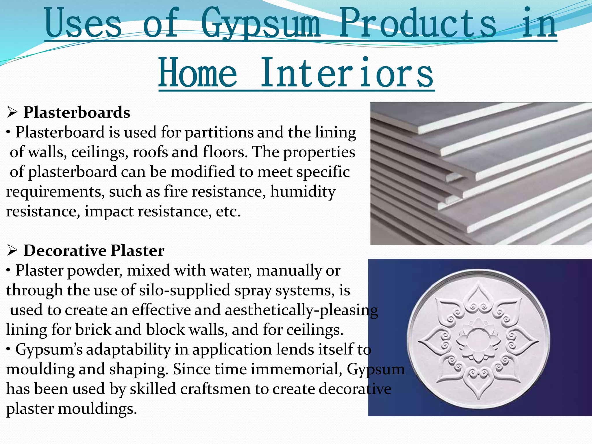 Uses of Gypsum Products in 
Home Interiors 
 Plasterboards 
• Plasterboard is used for partitions and the lining 
of walls, ceilings, roofs and floors. The properties 
of plasterboard can be modified to meet specific 
requirements, such as fire resistance, humidity 
resistance, impact resistance, etc. 
 Decorative Plaster 
• Plaster powder, mixed with water, manually or 
through the use of silo-supplied spray systems, is 
used to create an effective and aesthetically-pleasing 
lining for brick and block walls, and for ceilings. 
• Gypsum’s adaptability in application lends itself to 
moulding and shaping. Since time immemorial, Gypsum 
has been used by skilled craftsmen to create decorative 
plaster mouldings. 
 