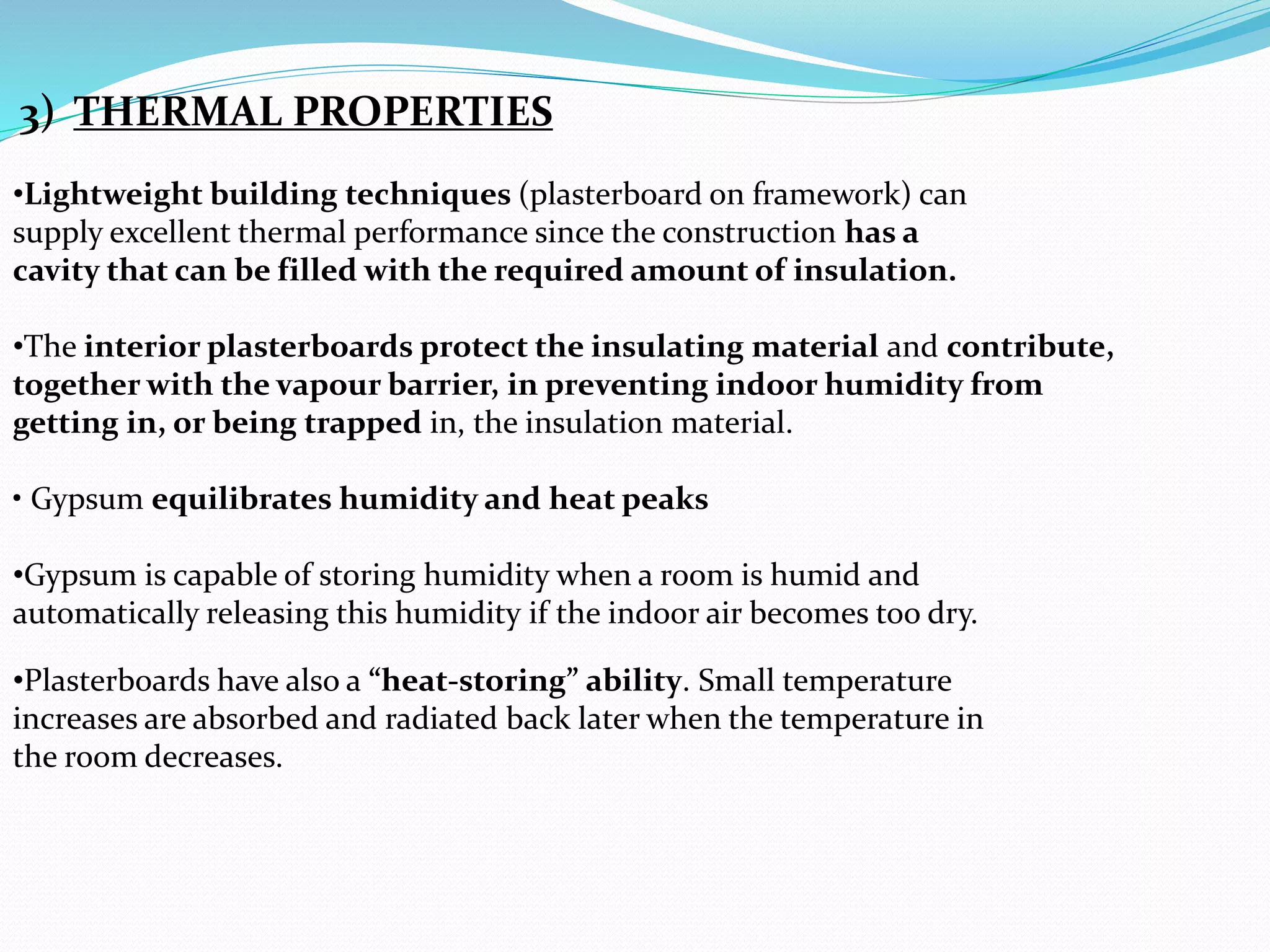 3) THERMAL PROPERTIES 
•Lightweight building techniques (plasterboard on framework) can 
supply excellent thermal performance since the construction has a 
cavity that can be filled with the required amount of insulation. 
•The interior plasterboards protect the insulating material and contribute, 
together with the vapour barrier, in preventing indoor humidity from 
getting in, or being trapped in, the insulation material. 
• Gypsum equilibrates humidity and heat peaks 
•Gypsum is capable of storing humidity when a room is humid and 
automatically releasing this humidity if the indoor air becomes too dry. 
•Plasterboards have also a “heat-storing” ability. Small temperature 
increases are absorbed and radiated back later when the temperature in 
the room decreases. 
 