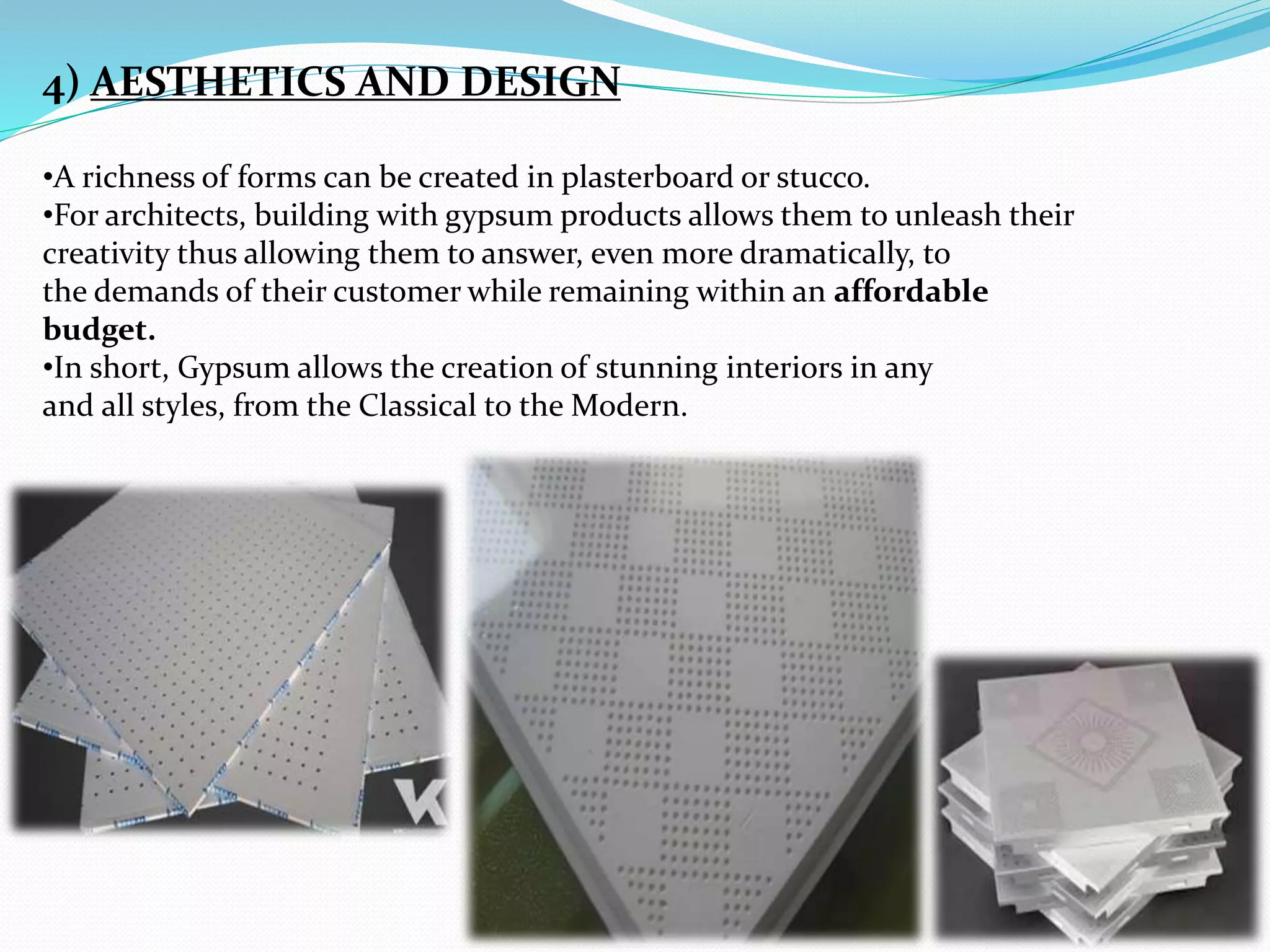 4) AESTHETICS AND DESIGN 
•A richness of forms can be created in plasterboard or stucco. 
•For architects, building with gypsum products allows them to unleash their 
creativity thus allowing them to answer, even more dramatically, to 
the demands of their customer while remaining within an affordable 
budget. 
•In short, Gypsum allows the creation of stunning interiors in any 
and all styles, from the Classical to the Modern. 
 