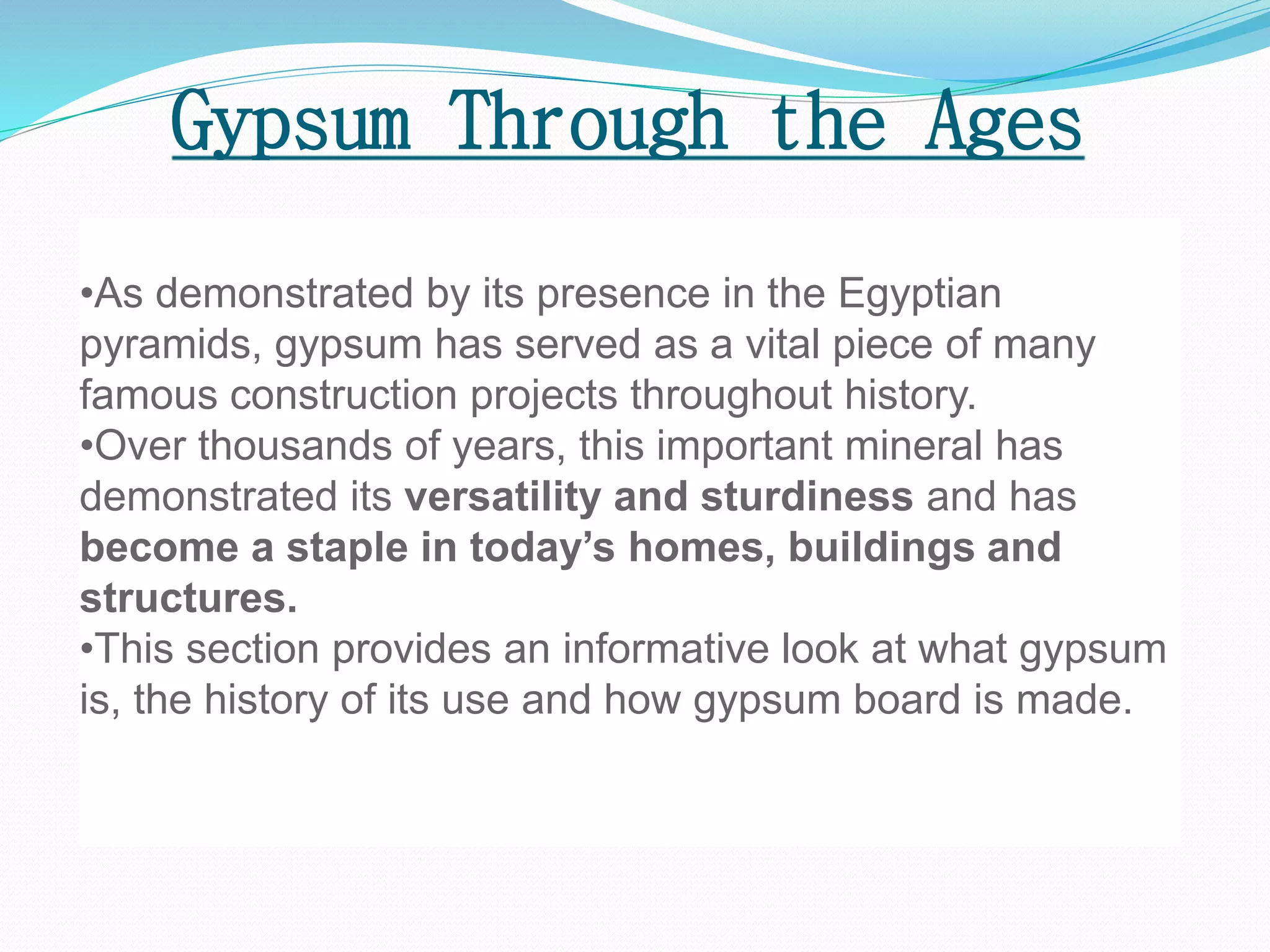 Gypsum Through the Ages 
•As demonstrated by its presence in the Egyptian 
pyramids, gypsum has served as a vital piece of many 
famous construction projects throughout history. 
•Over thousands of years, this important mineral has 
demonstrated its versatility and sturdiness and has 
become a staple in today’s homes, buildings and 
structures. 
•This section provides an informative look at what gypsum 
is, the history of its use and how gypsum board is made. 
 