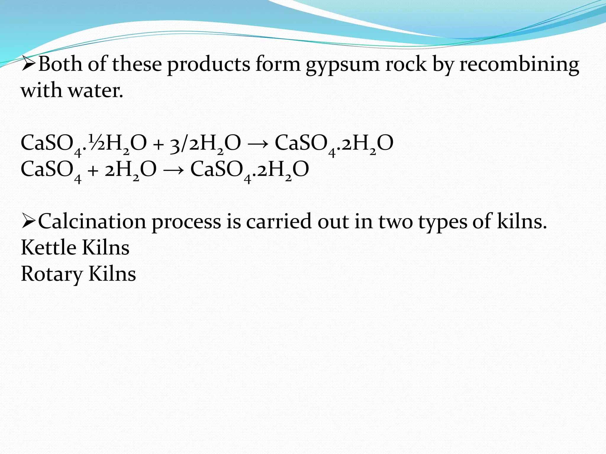 Both of these products form gypsum rock by recombining 
with water. 
CaSO4.½H2O + 3/2H2O → CaSO4.2H2O 
CaSO4 + 2H2O → CaSO4.2H2O 
Calcination process is carried out in two types of kilns. 
Kettle Kilns 
Rotary Kilns 
 