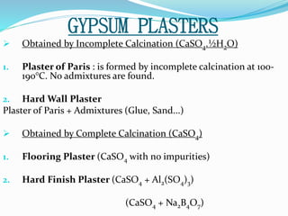GYPSUM PLASTERS 
 Obtained by Incomplete Calcination (CaSO4.½H2O) 
1. Plaster of Paris : is formed by incomplete calcination at 100- 
190°C. No admixtures are found. 
2. Hard Wall Plaster 
Plaster of Paris + Admixtures (Glue, Sand...) 
 Obtained by Complete Calcination (CaSO4) 
1. Flooring Plaster (CaSO4 with no impurities) 
2. Hard Finish Plaster (CaSO4 + Al2(SO4)3) 
(CaSO4 + Na2B4O7) 
 