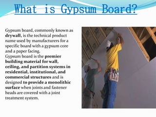 What is Gypsum Board? 
Gypsum board, commonly known as 
drywall, is the technical product 
name used by manufacturers for a 
specific board with a gypsum core 
and a paper facing. 
Gypsum board is the premier 
building material for wall, 
ceiling, and partition systems in 
residential, institutional, and 
commercial structures and is 
designed to provide a monolithic 
surface when joints and fastener 
heads are covered with a joint 
treatment system. 
 