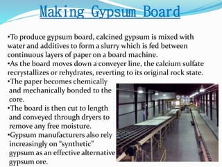 Making Gypsum Board 
•To produce gypsum board, calcined gypsum is mixed with 
water and additives to form a slurry which is fed between 
continuous layers of paper on a board machine. 
•As the board moves down a conveyer line, the calcium sulfate 
recrystallizes or rehydrates, reverting to its original rock state. 
•The paper becomes chemically 
and mechanically bonded to the 
core. 
•The board is then cut to length 
and conveyed through dryers to 
remove any free moisture. 
•Gypsum manufacturers also rely 
increasingly on “synthetic” 
gypsum as an effective alternative to natural 
gypsum ore. 
 