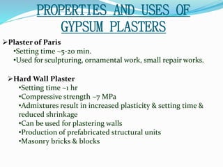 PROPERTIES AND USES OF 
GYPSUM PLASTERS 
Plaster of Paris 
•Setting time ~5-20 min. 
•Used for sculpturing, ornamental work, small repair works. 
Hard Wall Plaster 
•Setting time ~1 hr 
•Compressive strength ~7 MPa 
•Admixtures result in increased plasticity & setting time & 
reduced shrinkage 
•Can be used for plastering walls 
•Production of prefabricated structural units 
•Masonry bricks & blocks 
 