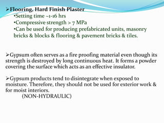 Flooring, Hard Finish Plaster 
•Setting time ~1-16 hrs 
•Compressive strength > 7 MPa 
•Can be used for producing prefabricated units, masonry 
bricks & blocks & flooring & pavement bricks & tiles. 
Gypsum often serves as a fire proofing material even though its 
strength is destroyed by long continuous heat. It forms a powder 
covering the surface which acts as an effective insulator. 
Gypsum products tend to disintegrate when exposed to 
moisture. Therefore, they should not be used for exterior work & 
for moist interiors. 
(NON-HYDRAULIC) 
 