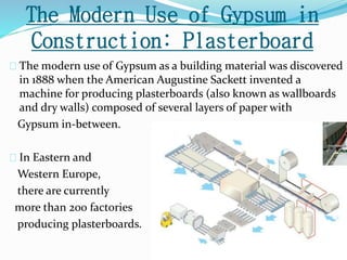 The Modern Use of Gypsum in 
Construction: Plasterboard 
The modern use of Gypsum as a building material was discovered 
in 1888 when the American Augustine Sackett invented a 
machine for producing plasterboards (also known as wallboards 
and dry walls) composed of several layers of paper with 
Gypsum in-between. 
In Eastern and 
Western Europe, 
there are currently 
more than 200 factories 
producing plasterboards. 
 