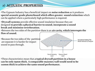 2) ACOUSTIC PROPERTIES 
•The Gypsum Industry has a beneficial impact on noise reduction as it produces 
special acoustic grade plasterboard which offers greater sound extinction which 
can be applied where a particularly high performance is required. 
•Drywall systems provide effective sound insulation because they are 
designed to provide a physical barrier to sound, incorporate a sound 
break and minimise reverberation. 
•Between the two sides of the partition there is an air cavity, which interrupts the 
flow of sound. 
•Because the two sides of the partition 
are separate it is harder for impact 
sound to pass through. 
•These characteristics mean that a typical drywall partition in a house 
can be only 75mm thick. A comparable masonry wall would need to be 
110mm thick to achieve the same sound performance. 
 