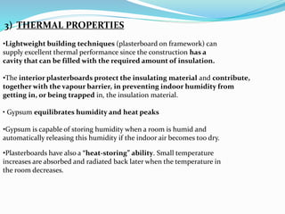 3) THERMAL PROPERTIES 
•Lightweight building techniques (plasterboard on framework) can 
supply excellent thermal performance since the construction has a 
cavity that can be filled with the required amount of insulation. 
•The interior plasterboards protect the insulating material and contribute, 
together with the vapour barrier, in preventing indoor humidity from 
getting in, or being trapped in, the insulation material. 
• Gypsum equilibrates humidity and heat peaks 
•Gypsum is capable of storing humidity when a room is humid and 
automatically releasing this humidity if the indoor air becomes too dry. 
•Plasterboards have also a “heat-storing” ability. Small temperature 
increases are absorbed and radiated back later when the temperature in 
the room decreases. 
 