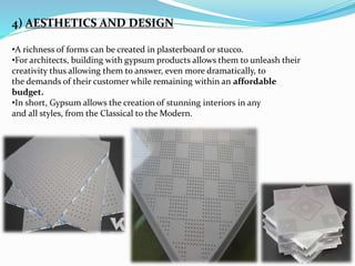 4) AESTHETICS AND DESIGN 
•A richness of forms can be created in plasterboard or stucco. 
•For architects, building with gypsum products allows them to unleash their 
creativity thus allowing them to answer, even more dramatically, to 
the demands of their customer while remaining within an affordable 
budget. 
•In short, Gypsum allows the creation of stunning interiors in any 
and all styles, from the Classical to the Modern. 
 