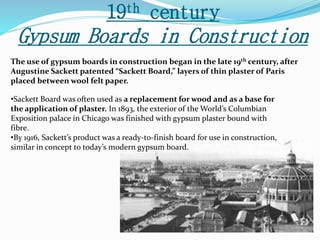 19th century 
Gypsum Boards in Construction 
The use of gypsum boards in construction began in the late 19th century, after 
Augustine Sackett patented “Sackett Board,” layers of thin plaster of Paris 
placed between wool felt paper. 
•Sackett Board was often used as a replacement for wood and as a base for 
the application of plaster. In 1893, the exterior of the World’s Columbian 
Exposition palace in Chicago was finished with gypsum plaster bound with 
fibre. 
•By 1916, Sackett’s product was a ready-to-finish board for use in construction, 
similar in concept to today’s modern gypsum board. 
 