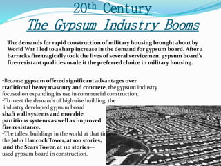 20th Century 
The Gypsum Industry Booms 
The demands for rapid construction of military housing brought about by 
World War I led to a sharp increase in the demand for gypsum board. After a 
barracks fire tragically took the lives of several servicemen, gypsum board’s 
fire-resistant qualities made it the preferred choice in military housing. 
•Because gypsum offered significant advantages over 
traditional heavy masonry and concrete, the gypsum industry 
focused on expanding its use in commercial construction. 
•To meet the demands of high-rise building, the 
industry developed gypsum board 
shaft wall systems and movable 
partitions systems as well as improved 
fire resistance. 
•The tallest buildings in the world at that time— 
the John Hancock Tower, at 100 stories, 
and the Sears Tower, at 110 stories— 
used gypsum board in construction. 
 