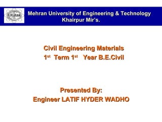 Presented By:Presented By:
Engineer LATIF HYDER WADHOEngineer LATIF HYDER WADHO
Mehran University of Engineering & TechnologyMehran University of Engineering & Technology
Khairpur Mir’s.Khairpur Mir’s.
Civil Engineering MaterialsCivil Engineering Materials
11stst
Term 1Term 1stst
Year B.E.CivilYear B.E.Civil
 