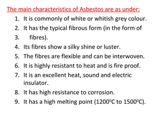 The main characteristics of Asbestos are as under:
1. It is commonly of white or whitish grey colour.
2. It has the typical fibrous form (in the form of
3. fibres).
4. Its fibres show a silky shine or luster.
5. The fibres are flexible and can be interwoven.
6. It is highly resistant to heat and is fire proof.
7. It is an excellent heat, sound and electric
insulator.
8. It has high resistance to corrosion.
9. It has a high melting point (12000
C to 15000
C).
 