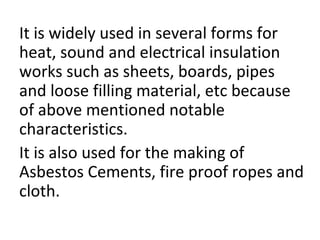 It is widely used in several forms for
heat, sound and electrical insulation
works such as sheets, boards, pipes
and loose filling material, etc because
of above mentioned notable
characteristics.
It is also used for the making of
Asbestos Cements, fire proof ropes and
cloth.
 