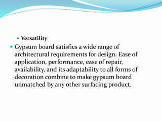  Versatility
 Gypsum board satisfies a wide range of
architectural requirements for design. Ease of
application, performance, ease of repair,
availability, and its adaptability to all forms of
decoration combine to make gypsum board
unmatched by any other surfacing product.
 